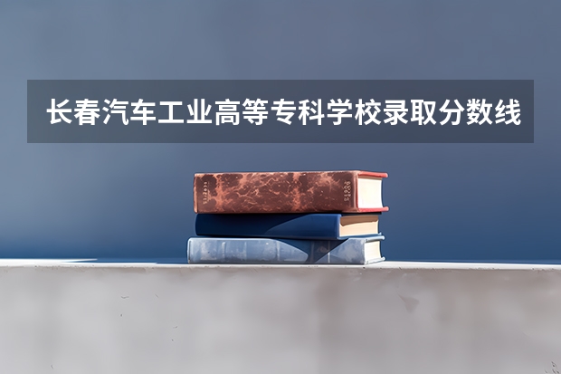 长春汽车工业高等专科学校录取分数线（长春医学高等专科学校2023分数线）
