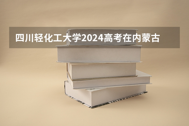 四川轻化工大学2024高考在内蒙古招生计划介绍