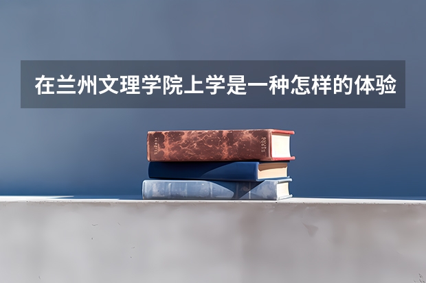 在兰州文理学院上学是一种怎样的体验？环境怎么样？氛围如何？