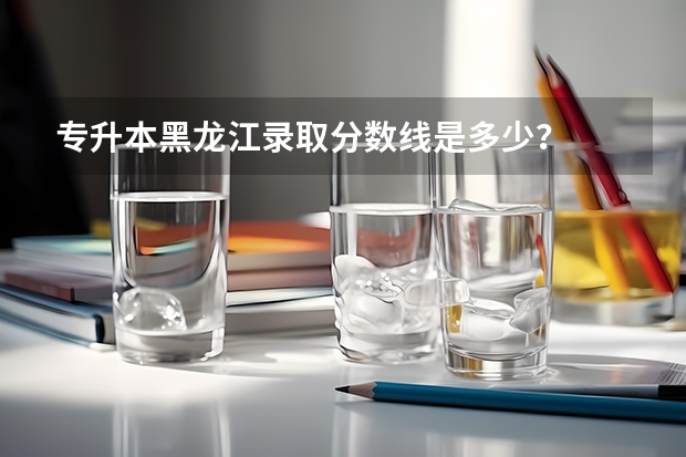 专升本黑龙江录取分数线是多少?