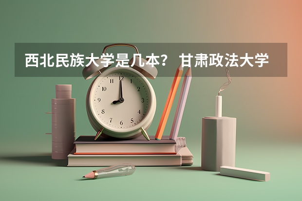 西北民族大学是几本？ 甘肃政法大学是几本大学