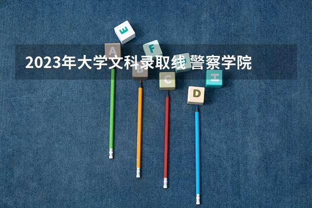 2023年大学文科录取线 警察学院录取分数线