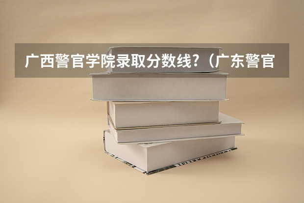 广西警官学院录取分数线?（广东警官学院分数线）