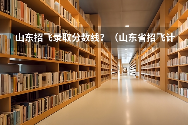 山东招飞录取分数线？（山东省招飞计划：民航535人海军85人）