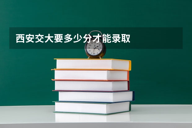 西安交大要多少分才能录取