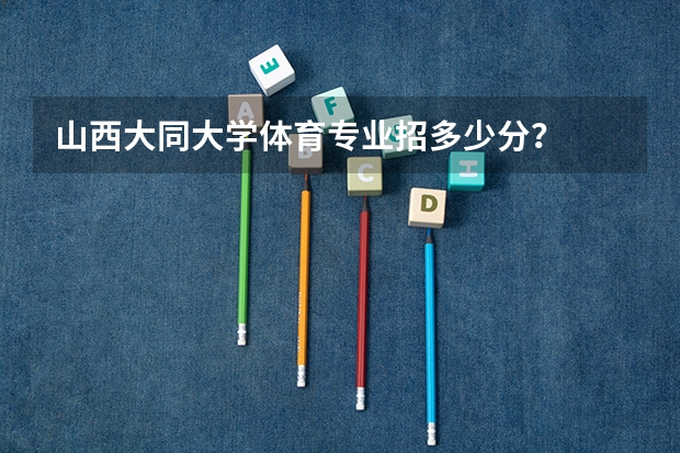 山西大同大学体育专业招多少分？