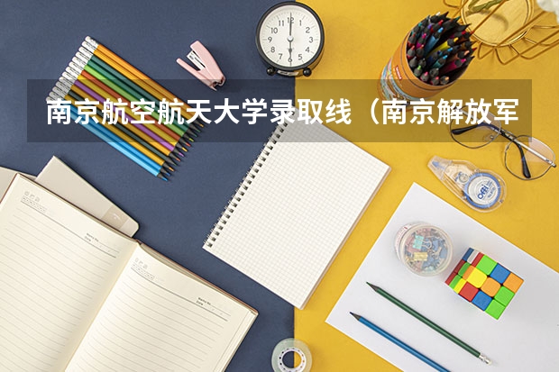 南京航空航天大学录取线（南京解放军理工大学录取分数线）
