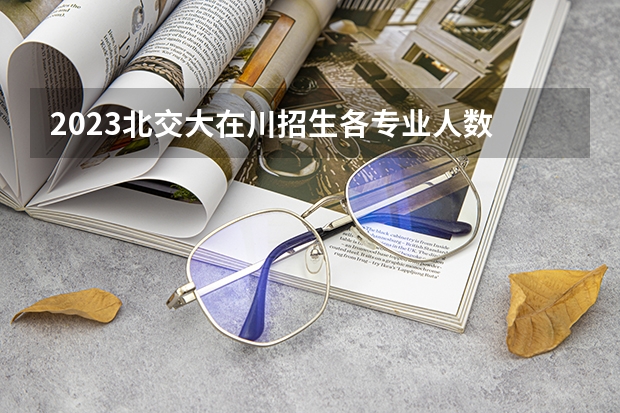 2023北交大在川招生各专业人数 西北交大录取分数线2023