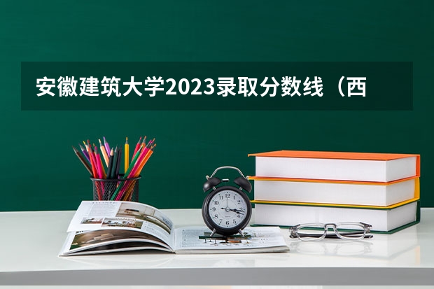 安徽建筑大学2023录取分数线（西安建筑科技大学分数线）