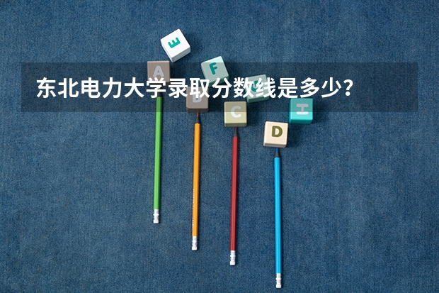 东北电力大学录取分数线是多少？