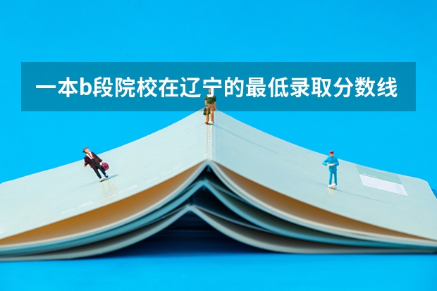 一本b段院校在辽宁的最低录取分数线 求全国三本院校分数线