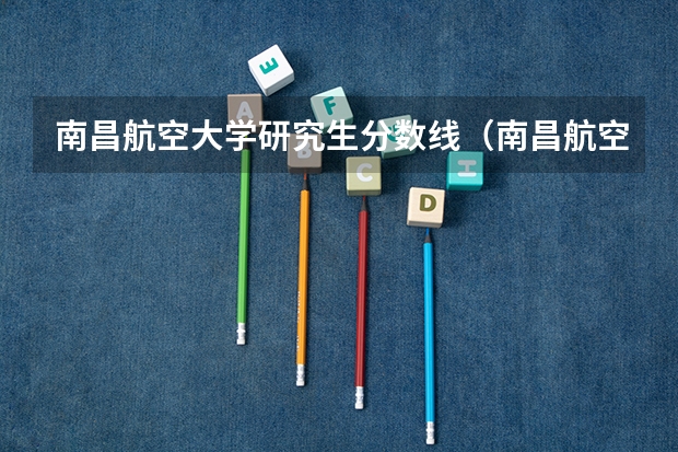 南昌航空大学研究生分数线（南昌航空航天大学录取分数线）