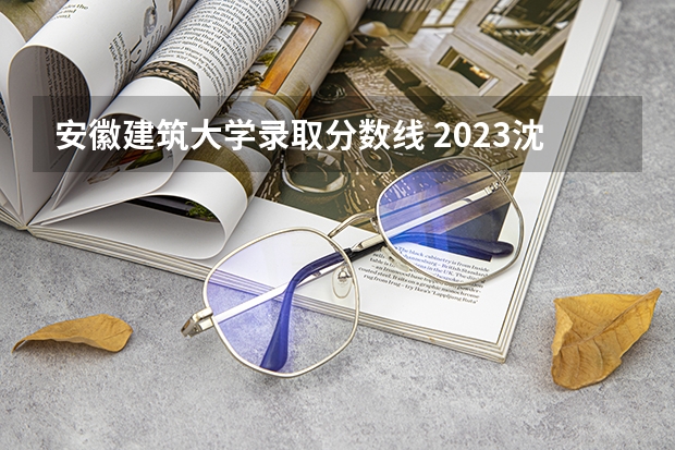 安徽建筑大学录取分数线 2023沈阳建筑大学分数线