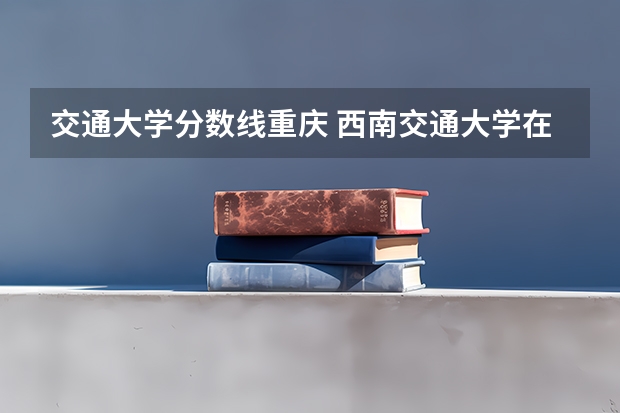 交通大学分数线重庆 西南交通大学在重庆录取分数线