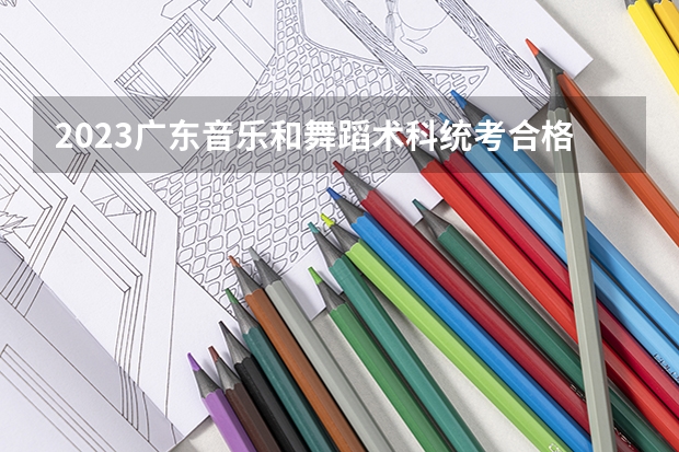 2023广东音乐和舞蹈术科统考合格线 分数线是多少