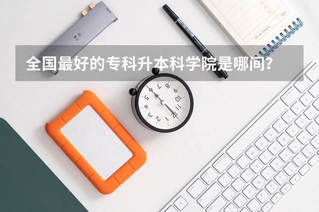 全国最好的专科升本科学院是哪间？ 专科升本科的大学排名