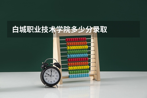 白城职业技术学院多少分录取