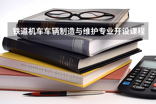 铁道机车车辆制造与维护专业开设课程有哪些