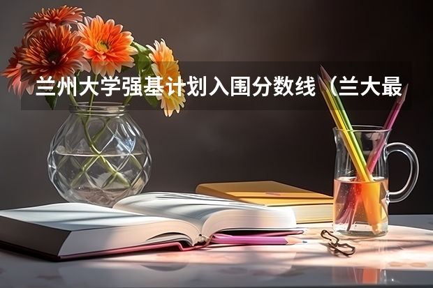 兰州大学强基计划入围分数线（兰大最好的专业是啥）