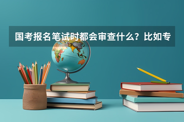 国考报名笔试时都会审查什么？比如专业？学历？还是你在网上填什么是什么？