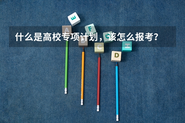 什么是高校专项计划，该怎么报考？