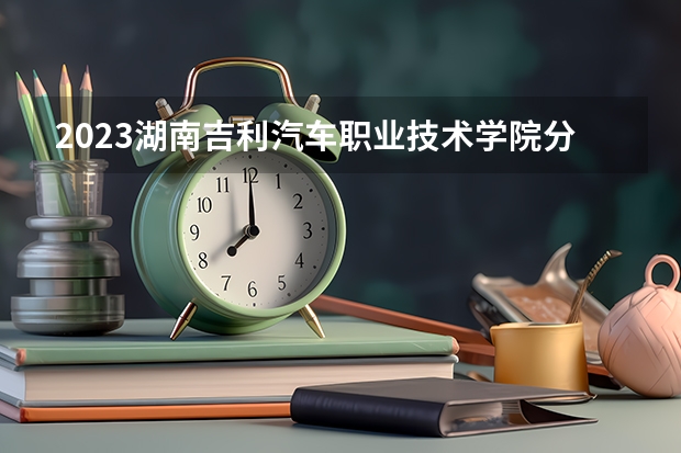 2023湖南吉利汽车职业技术学院分数线最低是多少